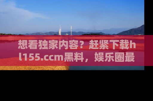 想看独家内容？赶紧下载hl155.ccm黑料，娱乐圈最劲爆的新闻一手掌握！