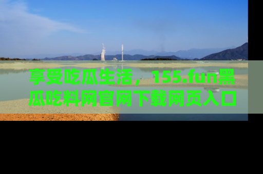 享受吃瓜生活,155.fun黑瓜吃料网官网下载网页入口全解析