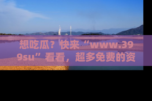 想吃瓜？快来“www.399su”看看，超多免费的资源让你尽情享受！