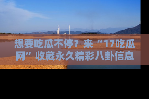想要吃瓜不停？来“17吃瓜网”收藏永久精彩八卦信息！