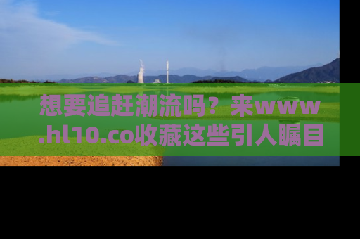 想要追赶潮流吗？来www.hl10.co收藏这些引人瞩目的新闻瞬间吧！