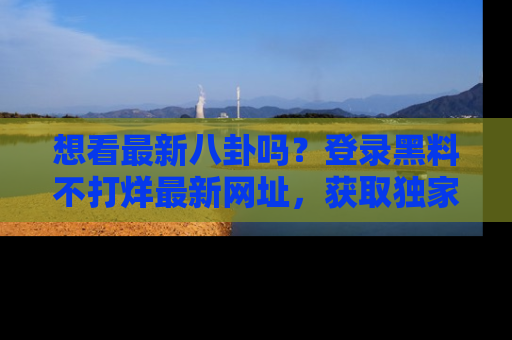 想看最新八卦吗？登录黑料不打烊最新网址，获取独家内容
