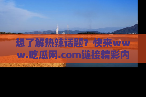 想了解热辣话题？快来www.吃瓜网.com链接精彩内容！