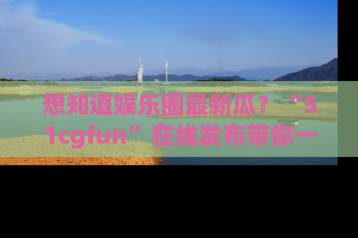 想知道娱乐圈最新瓜？“51cgfun”在线发布带你一探究竟！