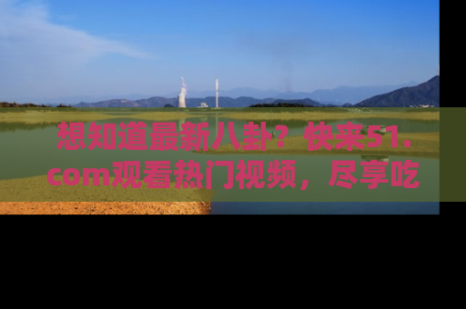 想知道最新八卦？快来51.com观看热门视频，尽享吃瓜乐趣！