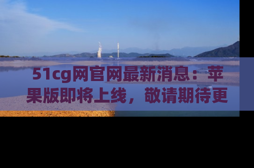 51cg网官网最新消息:苹果版即将上线,敬请期待更多吃瓜内容!