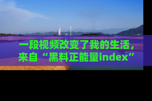 一段视频改变了我的生活，来自“黑料正能量index”的真实分享
