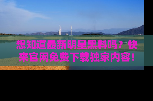 想知道最新明星黑料吗？快来官网免费下载独家内容！