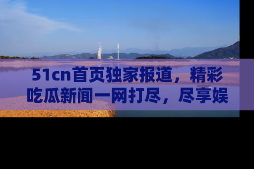 51cn首页独家报道,精彩吃瓜新闻一网打尽,尽享娱乐盛宴