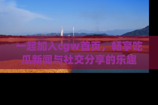 一起加入cgw首页，畅享吃瓜新闻与社交分享的乐趣
