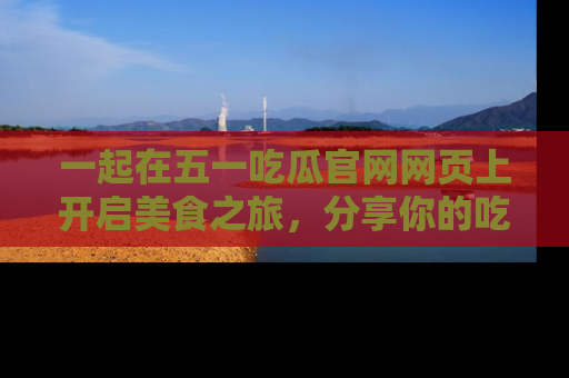 一起在五一吃瓜官网网页上开启美食之旅，分享你的吃瓜故事与精彩瞬间！
