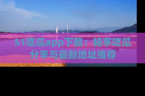 51吃瓜app下载:畅享吃瓜分享与最新地址推荐