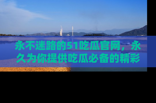 永不迷路的51吃瓜官网，永久为你提供吃瓜必备的精彩资讯