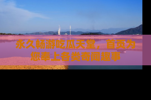 永久畅游吃瓜天堂,首页为您奉上各类奇闻趣事