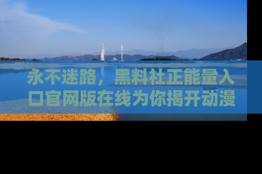 永不迷路，黑料社正能量入口官网版在线为你揭开动漫游戏的神秘面纱