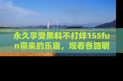 永久享受黑料不打烊155fun带来的乐趣,观看各路明星的内幕故事!
