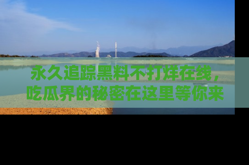 永久追踪黑料不打烊在线,吃瓜界的秘密在这里等你来发现!