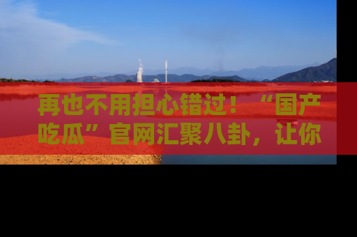 再也不用担心错过!“国产吃瓜”官网汇聚八卦,让你随时随地吃瓜。