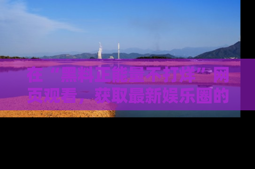 在“黑料正能量不打烊”网页观看,获取最新娱乐圈的正能量与黑料揭秘!