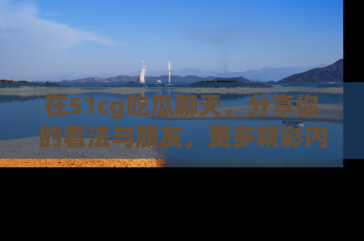 在51cg吃瓜聊天,分享你的看法与朋友,更多精彩内容请浏览网址www.51cg.com!