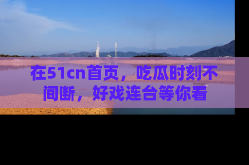 在51cn首页,吃瓜时刻不间断,好戏连台等你看