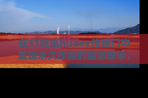 在51吃瓜huaez传送门中发现永久珍藏的幽默故事,瓜友们一起分享欢乐瞬间!