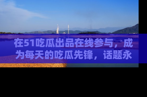 在51吃瓜出品在线参与,成为每天的吃瓜先锋,话题永不落幕!