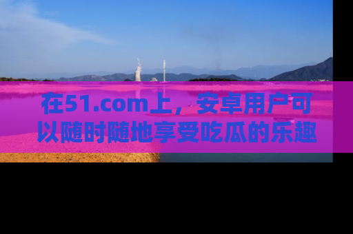 在51.com上,安卓用户可以随时随地享受吃瓜的乐趣!