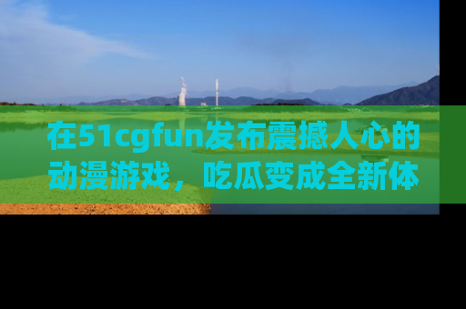 在51cgfun发布震撼人心的动漫游戏,吃瓜变成全新体验