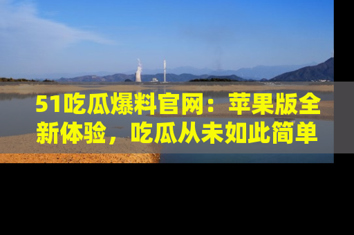 51吃瓜爆料官网:苹果版全新体验,吃瓜从未如此简单