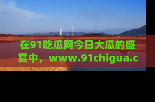 在91吃瓜网今日大瓜的盛宴中,www.91chigua.com带你领略每个让人咋舌的精彩故事!