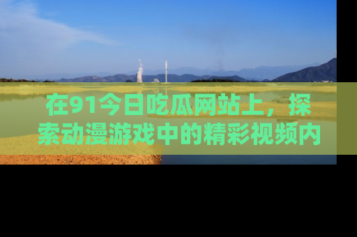 在91今日吃瓜网站上，探索动漫游戏中的精彩视频内容