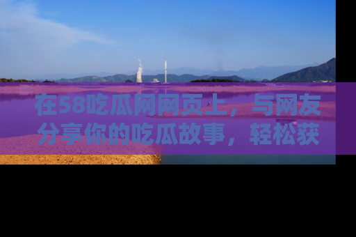 在58吃瓜网网页上,与网友分享你的吃瓜故事,轻松获取热门趣闻