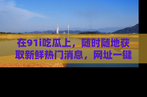 在91i吃瓜上,随时随地获取新鲜热门消息,网址一键直达!