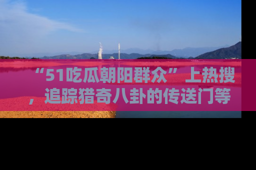 “51吃瓜朝阳群众”上热搜，追踪猎奇八卦的传送门等你点击！