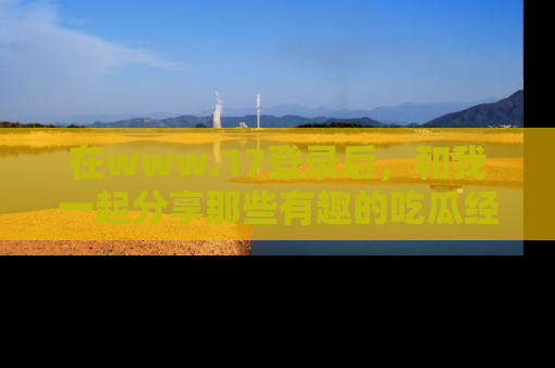 在www.17登录后，和我一起分享那些有趣的吃瓜经历吧！