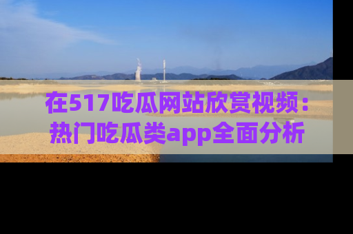 在517吃瓜网站欣赏视频：热门吃瓜类app全面分析
