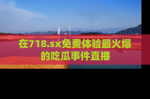 在718.sx免费体验最火爆的吃瓜事件直播