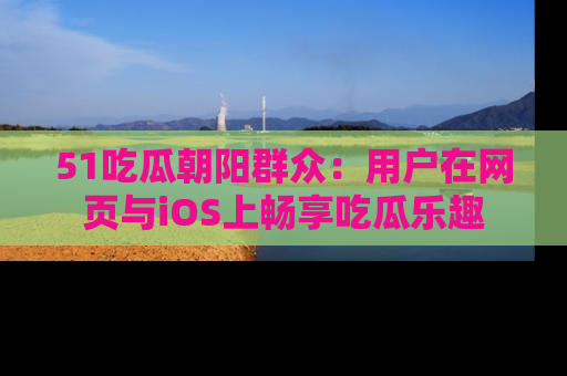 51吃瓜朝阳群众:用户在网页与iOS上畅享吃瓜乐趣