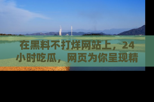 在黑料不打烊网站上，24小时吃瓜，网页为你呈现精彩内幕