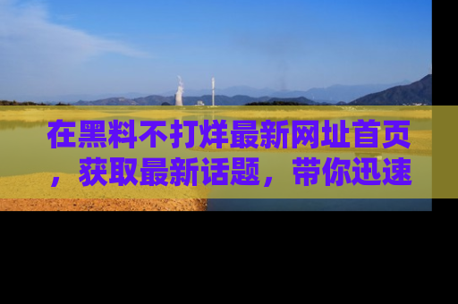 在黑料不打烊最新网址首页，获取最新话题，带你迅速了解娱乐圈大事！