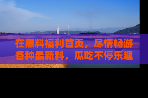 在黑料福利首页,尽情畅游各种最新料,瓜吃不停乐趣无穷!