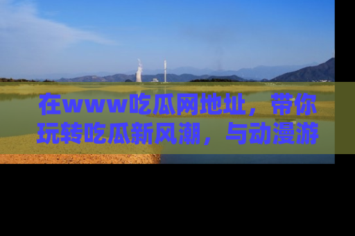 在www吃瓜网地址，带你玩转吃瓜新风潮，与动漫游戏角色共度精彩时光！
