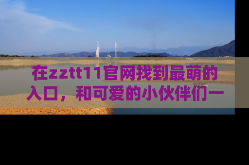 在zztt11官网找到最萌的入口，和可爱的小伙伴们一起吃瓜吧！
