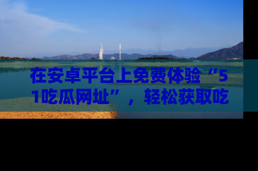 在安卓平台上免费体验“51吃瓜网址”，轻松获取吃瓜新鲜事！