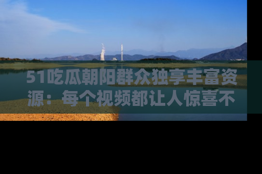 51吃瓜朝阳群众独享丰富资源:每个视频都让人惊喜不已!