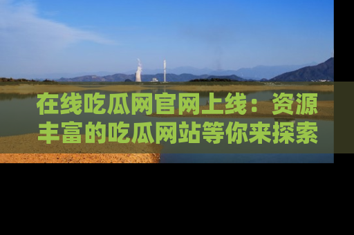 在线吃瓜网官网上线:资源丰富的吃瓜网站等你来探索