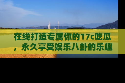 在线打造专属你的17c吃瓜，永久享受娱乐八卦的乐趣