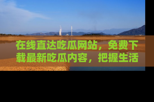 在线直达吃瓜网站，免费下载最新吃瓜内容，把握生活乐趣！