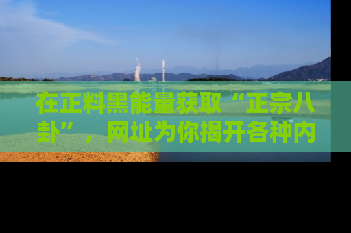 在正料黑能量获取“正宗八卦”，网址为你揭开各种内幕故事！